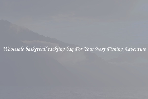 Wholesale basketball tackling bag For Your Next Fishing Adventure
